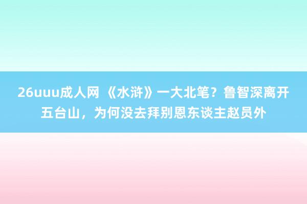 26uuu成人网 《水浒》一大北笔？鲁智深离开五台山，为何没去拜别恩东谈主赵员外