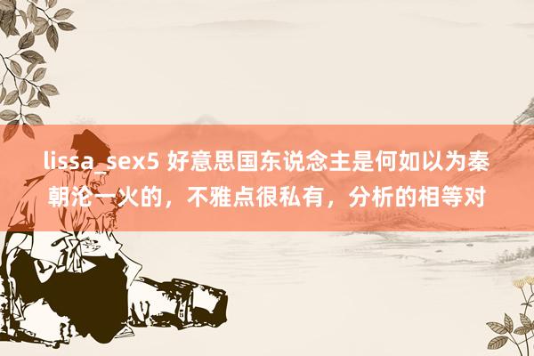 lissa_sex5 好意思国东说念主是何如以为秦朝沦一火的，不雅点很私有，分析的相等对