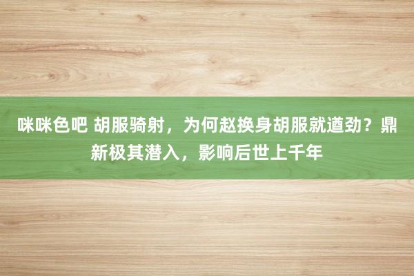 咪咪色吧 胡服骑射，为何赵换身胡服就遒劲？鼎新极其潜入，影响后世上千年