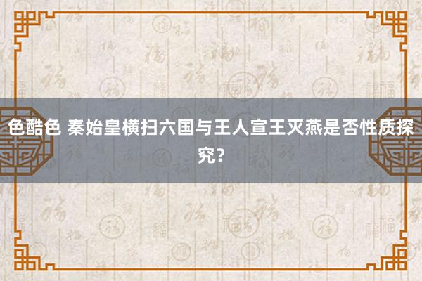 色酷色 秦始皇横扫六国与王人宣王灭燕是否性质探究？
