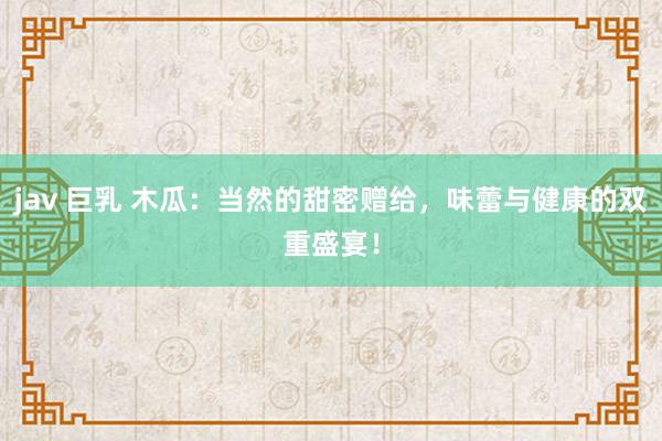jav 巨乳 木瓜：当然的甜密赠给，味蕾与健康的双重盛宴！