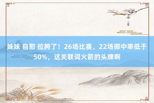 妹妹 自慰 拉胯了！26场比赛，22场掷中率低于50%，这关联词火箭的头牌啊