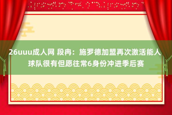 26uuu成人网 段冉：施罗德加盟再次激活能人 球队很有但愿往常6身份冲进季后赛