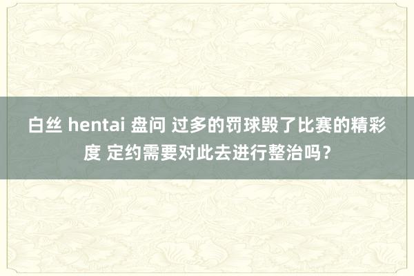 白丝 hentai 盘问 过多的罚球毁了比赛的精彩度 定约需要对此去进行整治吗？