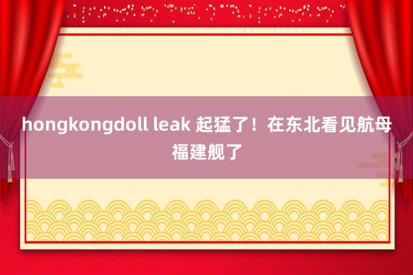 hongkongdoll leak 起猛了！在东北看见航母福建舰了
