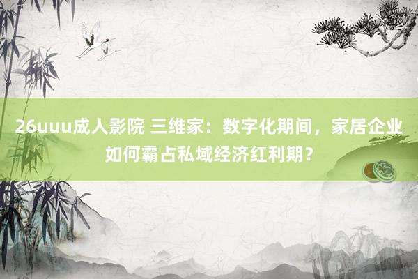 26uuu成人影院 三维家：数字化期间，家居企业如何霸占私域经济红利期？