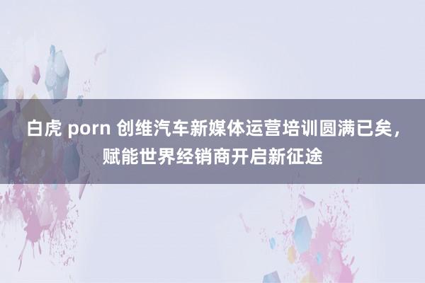 白虎 porn 创维汽车新媒体运营培训圆满已矣，赋能世界经销商开启新征途