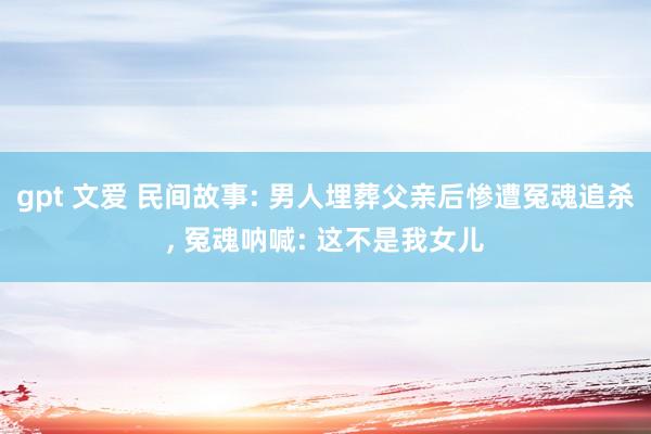 gpt 文爱 民间故事: 男人埋葬父亲后惨遭冤魂追杀， 冤魂呐喊: 这不是我女儿