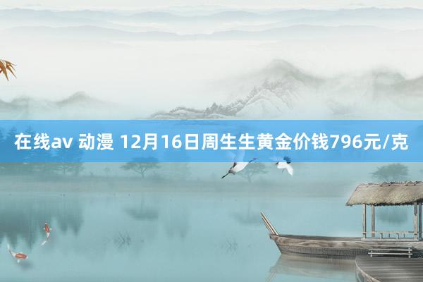 在线av 动漫 12月16日周生生黄金价钱796元/克