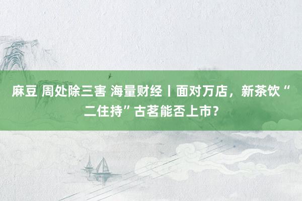 麻豆 周处除三害 海量财经丨面对万店，新茶饮“二住持”古茗能否上市？