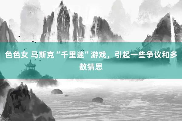 色色女 马斯克“千里迷”游戏，引起一些争议和多数猜思