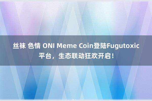 丝袜 色情 ONI Meme Coin登陆Fugutoxic平台，生态联动狂欢开启！