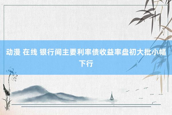 动漫 在线 银行间主要利率债收益率盘初大批小幅下行