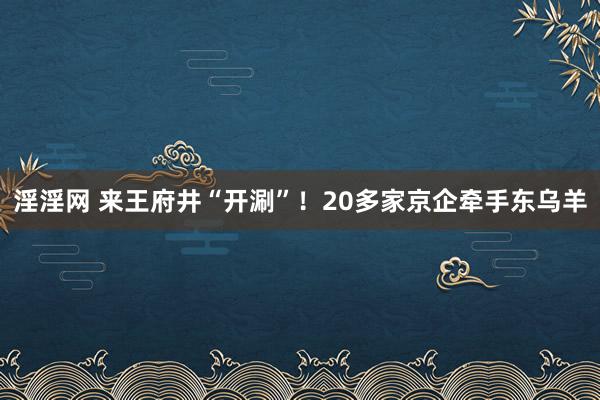 淫淫网 来王府井“开涮”！20多家京企牵手东乌羊