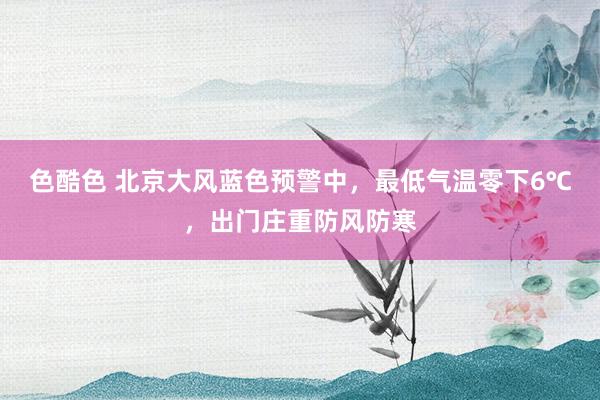 色酷色 北京大风蓝色预警中，最低气温零下6℃，出门庄重防风防寒
