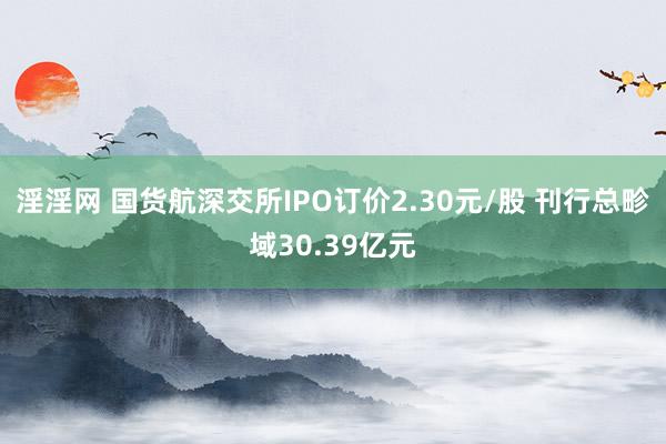 淫淫网 国货航深交所IPO订价2.30元/股 刊行总畛域30.39亿元