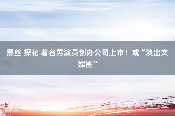黑丝 探花 着名男演员创办公司上市！或“淡出文娱圈”