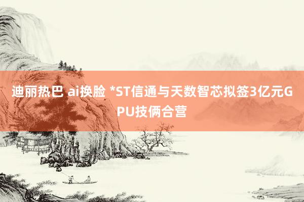 迪丽热巴 ai换脸 *ST信通与天数智芯拟签3亿元GPU技俩合营