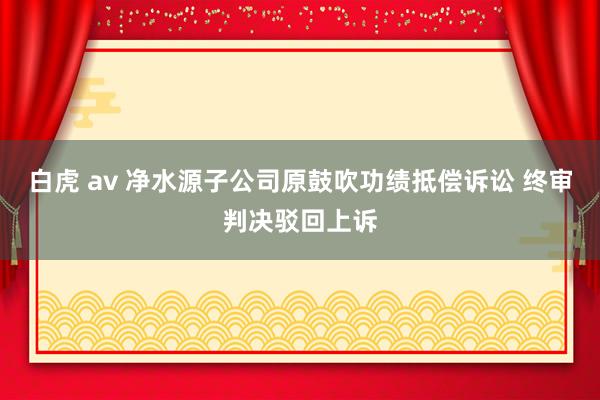 白虎 av 净水源子公司原鼓吹功绩抵偿诉讼 终审判决驳回上诉