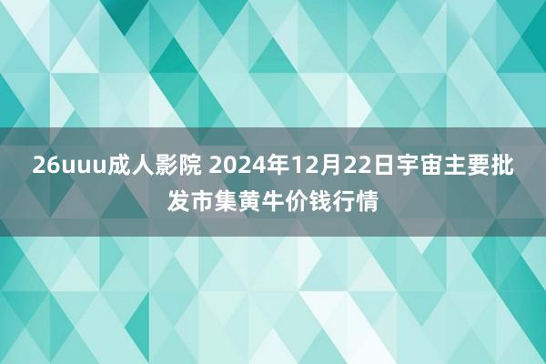 26uuu成人影院 2024年12月22日宇宙主要批发市集黄牛价钱行情