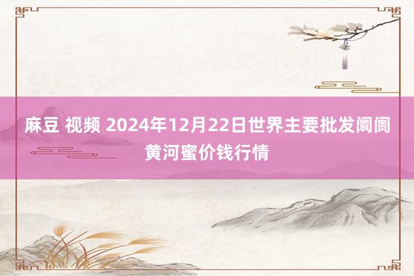 麻豆 视频 2024年12月22日世界主要批发阛阓黄河蜜价钱行情