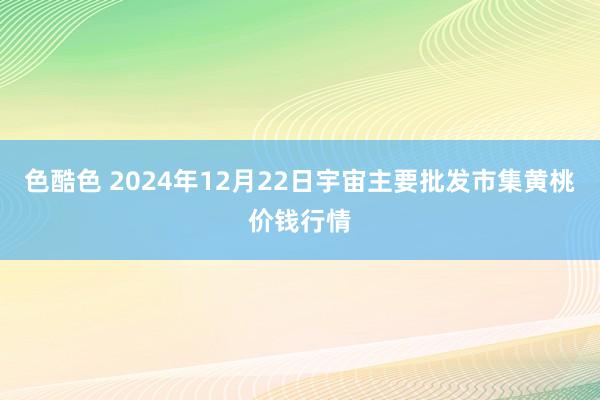 色酷色 2024年12月22日宇宙主要批发市集黄桃价钱行情