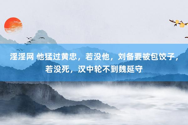 淫淫网 他猛过黄忠，若没他，刘备要被包饺子，若没死，汉中轮不到魏延守
