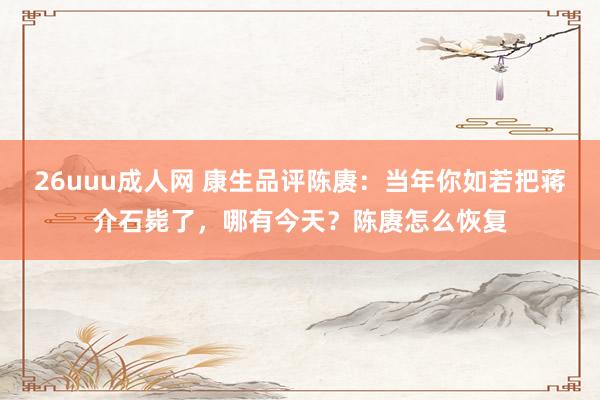 26uuu成人网 康生品评陈赓：当年你如若把蒋介石毙了，哪有今天？陈赓怎么恢复