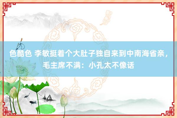 色酷色 李敏挺着个大肚子独自来到中南海省亲，毛主席不满：小孔太不像话