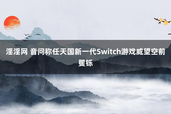 淫淫网 音问称任天国新一代Switch游戏威望空前矍铄