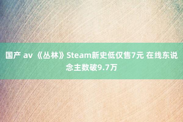 国产 av 《丛林》Steam新史低仅售7元 在线东说念主数破9.7万
