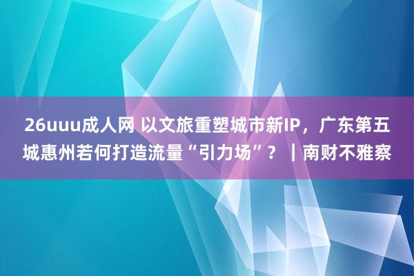 26uuu成人网 以文旅重塑城市新IP，广东第五城惠州若何打造流量“引力场”？｜南财不雅察