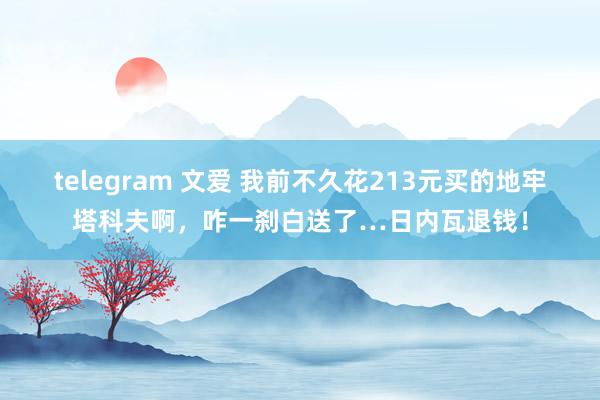 telegram 文爱 我前不久花213元买的地牢塔科夫啊，咋一刹白送了…日内瓦退钱！