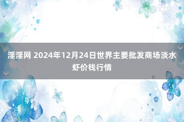 淫淫网 2024年12月24日世界主要批发商场淡水虾价钱行情