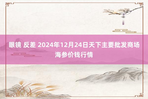 眼镜 反差 2024年12月24日天下主要批发商场海参价钱行情