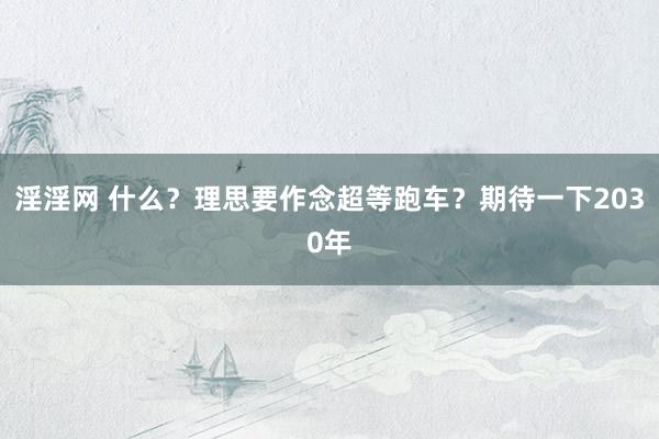 淫淫网 什么？理思要作念超等跑车？期待一下2030年