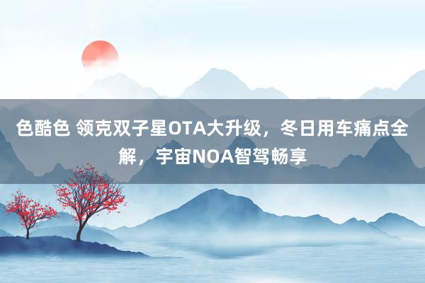 色酷色 领克双子星OTA大升级，冬日用车痛点全解，宇宙NOA智驾畅享