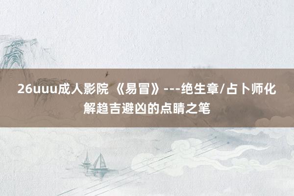 26uuu成人影院 《易冒》---绝生章/占卜师化解趋吉避凶的点睛之笔