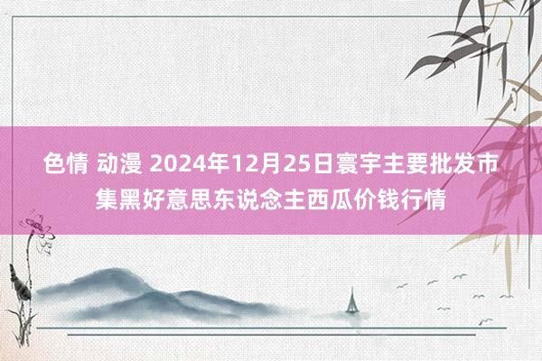 色情 动漫 2024年12月25日寰宇主要批发市集黑好意思东说念主西瓜价钱行情