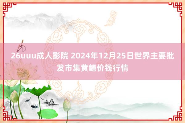 26uuu成人影院 2024年12月25日世界主要批发市集黄鳝价钱行情