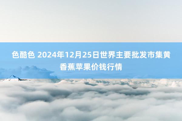 色酷色 2024年12月25日世界主要批发市集黄香蕉苹果价钱行情