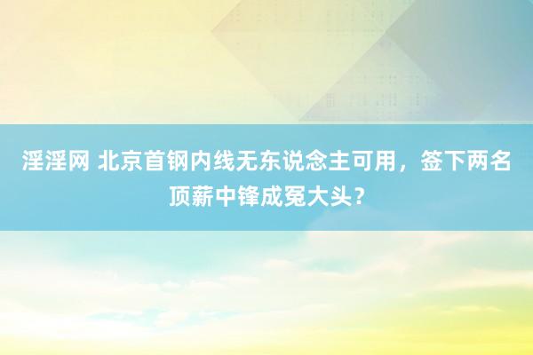 淫淫网 北京首钢内线无东说念主可用，签下两名顶薪中锋成冤大头？