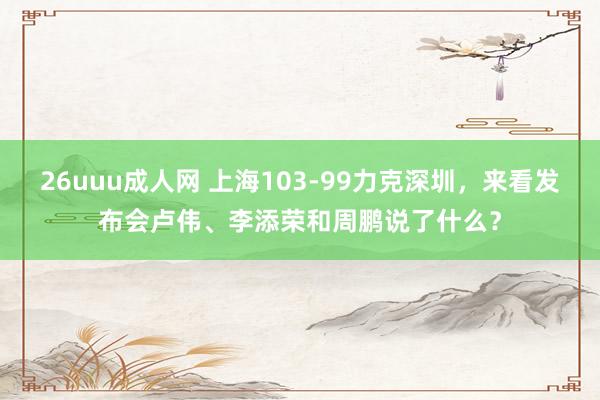 26uuu成人网 上海103-99力克深圳，来看发布会卢伟、李添荣和周鹏说了什么？