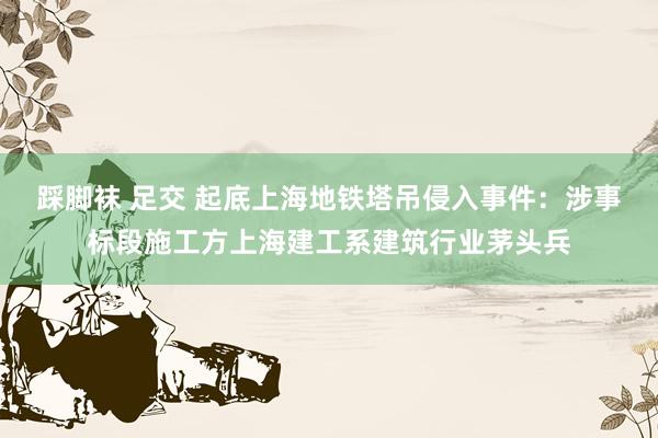 踩脚袜 足交 起底上海地铁塔吊侵入事件：涉事标段施工方上海建工系建筑行业茅头兵