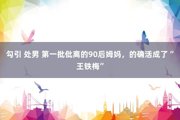 勾引 处男 第一批仳离的90后姆妈，的确活成了“王铁梅”