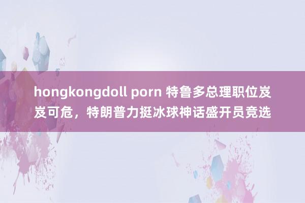 hongkongdoll porn 特鲁多总理职位岌岌可危，特朗普力挺冰球神话盛开员竞选