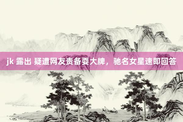 jk 露出 疑遭网友责备耍大牌，驰名女星速即回答