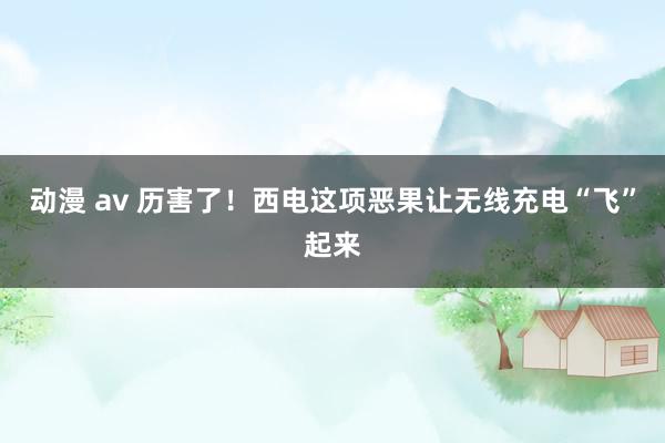 动漫 av 历害了！西电这项恶果让无线充电“飞”起来