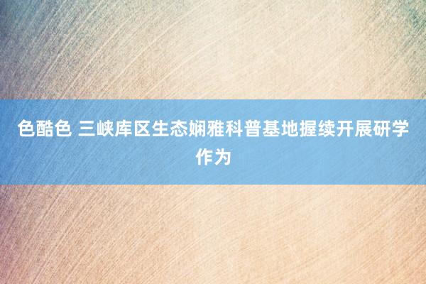 色酷色 三峡库区生态娴雅科普基地握续开展研学作为