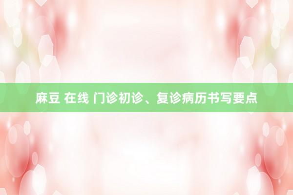 麻豆 在线 门诊初诊、复诊病历书写要点